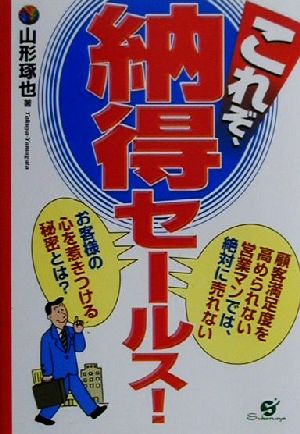 これぞ、納得セールス！ 顧客満足度を高められない営業マンでは、絶対に売れない お客様の心を惹きつける秘密とは？