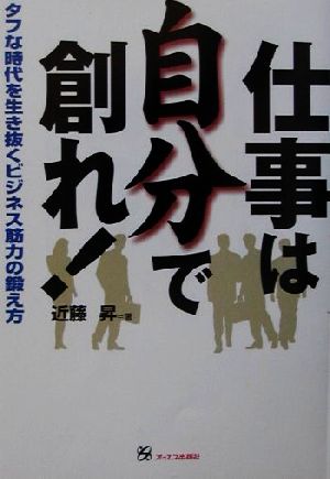 仕事は自分で創れ！ タフな時代を生き抜くビジネス筋力の鍛え方