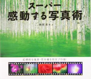 スーパー感動する写真術 幻想的な風景・花を撮る仰天プロ技！