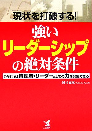 現状を打破する！強いリーダーシップの絶対条件 こうすれば管理者・リーダーとしての力を発揮できる