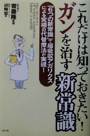 これだけは知っておきたい！ガンを治す新常識 「6つの新常識」で超吸収アガリクスによる究極の代替療法が実現！