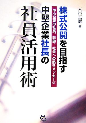 株式公開を目指す中堅企業社長の社員活用術 中小企業の社長、幹部、社員への熱きメッセージ