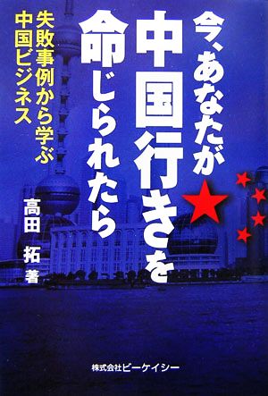 今、あなたが中国行きを命じられたら 失敗事例から学ぶ中国ビジネス