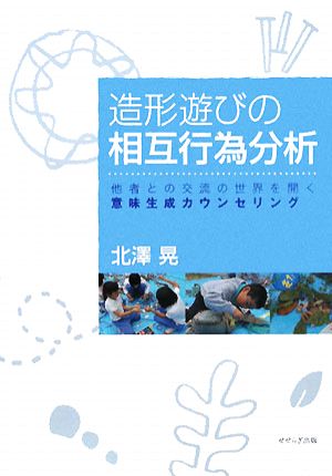 造形遊びの相互行為分析 他者との交流の世界を開く意味生成カウンセリング