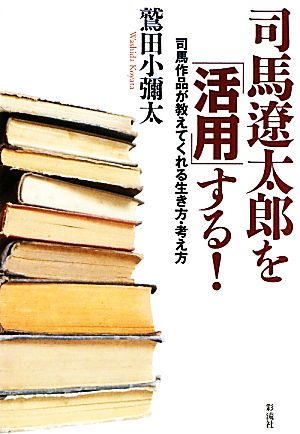 司馬遼太郎を「活用」する！ 司馬作品が教えてくれる生き方・考え方