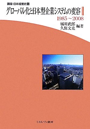 グローバル化と日本型企業システムの変容 1985～2008 講座・日本経営史第6巻