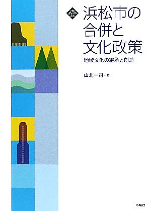 浜松市の合併と文化政策 地域文化の継承と創造 文化とまちづくり叢書