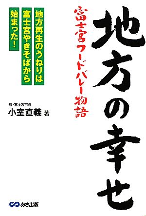 地方の幸せ 富士宮フードバレー物語 地方再生のうねりは富士宮やきそばから始まった！