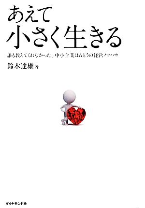 あえて小さく生きる 誰も教えてくれなかった、中小企業ほんとうの経営ノウハウ