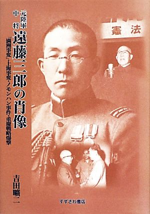 元陸軍中将遠藤三郎の肖像 「満洲事変」・上海事変・ノモンハン事件・重慶戦略爆撃