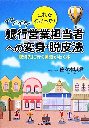 これでわかった！イケイケ銀行営業担当者への変身・脱皮法 取引先に行く勇気がわく本