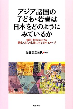 アジア諸国の子ども・若者は日本をどのようにみているか 韓国・台湾における歴史・文化・生活にみる日本イメージ