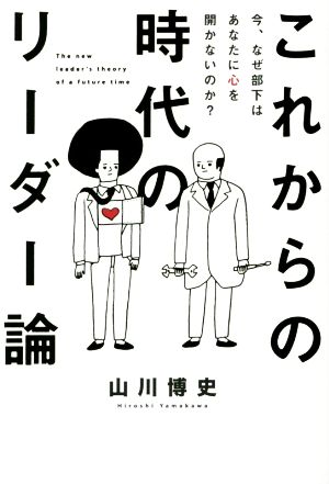 これからの時代のリーダー論 今、なぜ部下はあなたに心を開かないのか？