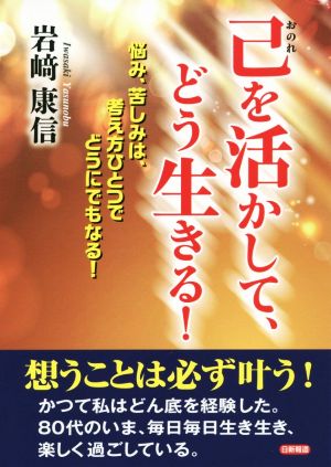 己を活かして、どう生きる！ 悩み、苦しみは、考え方ひとつでどうにでもなる！