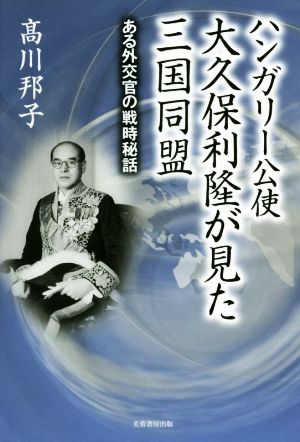 ハンガリー公使大久保利隆が見た三国同盟 ある外交官の戦時秘話