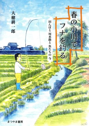 春の小川でフナを釣る 田んぼと用水路と魚たちの今