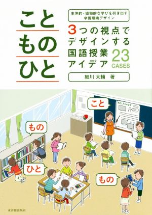 こと・もの・ひと 3つの視点でデザインする国語授業アイデア23CASES 主体的・協働的な学びを引き出す学習環境デザイン