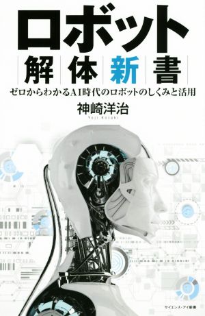 ロボット解体新書 機械の身体を構築するメカと人工知能のしくみ ゼロからわかるAI時代のロボットのしくみと活用