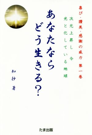 あなたならどう生きる？ 次元上昇し今光と化している地球 喜び・讃美・感謝の威力第一巻