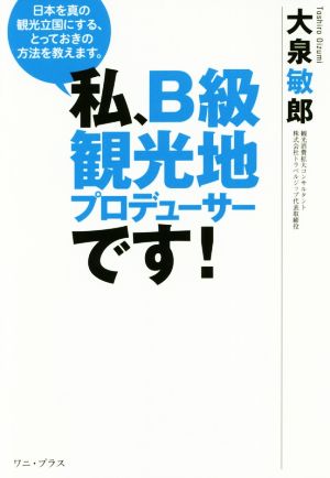 私、B級観光地プロデューサーです！ 日本を真の観光立国にする、とっておきの方法を教えます。