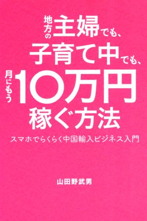 地方の主婦でも、子育て中でも、月にもう10万円稼ぐ方法 スマホでらくらく中国輸入ビジネス入門