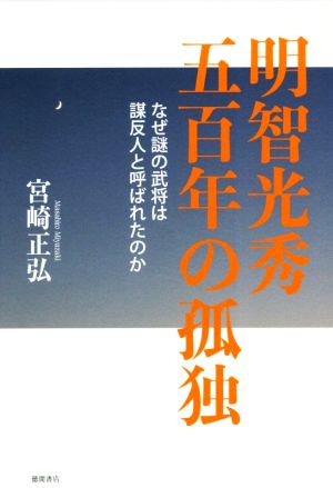 明智光秀 五百年の孤独なぜ謎の武将は謀反人と呼ばれたのか