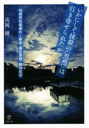 いかにして抹殺の〈思想〉は引き寄せられたか 相模原殺傷事件と戦争・優生思想・精神医学