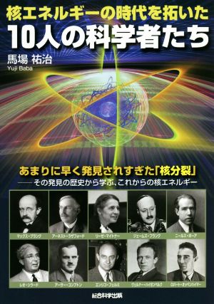 核エネルギーの時代を拓いた10人の科学者たち あまりに早く発見されすぎた「核分裂」 その発見の歴史から学ぶ、これからの核エネルギー