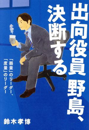 出向役員 野島、決断する 「器量」のリーダー、「度量」のリーダー