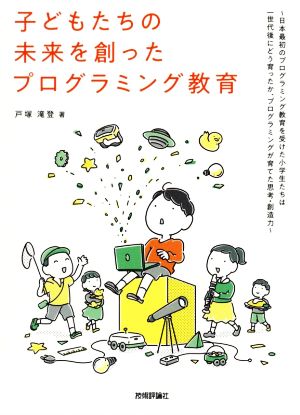 子どもたちの未来を創ったプログラミング教育 日本最初のプログラミング教育を受けた小学生たちは一世代後にどう育ったか、プログラミングが育てた思考・創造力