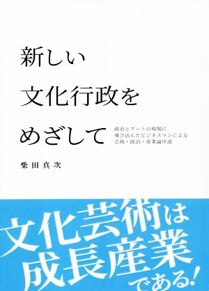 新しい文化行政をめざして 政治とアートの現場に飛び込んだビジネスマンによる芸術・政治・産業論序説